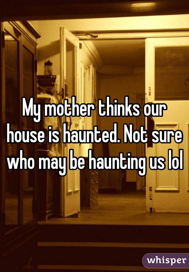 My mother thinks our house is haunted. Not sure who may be haunting us lol