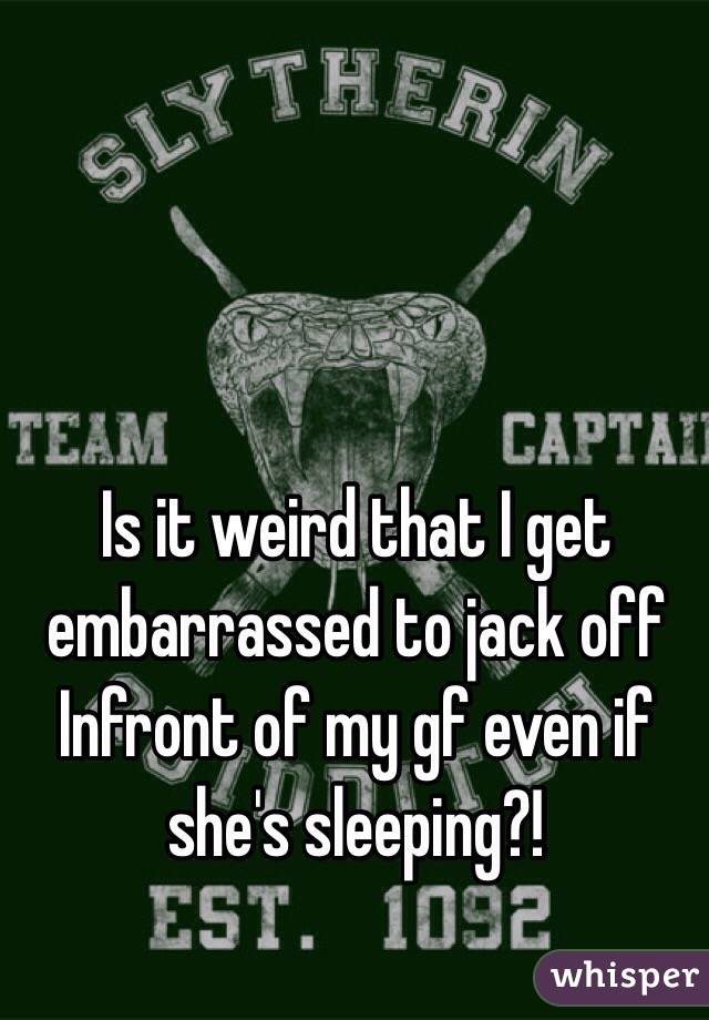 Is it weird that I get embarrassed to jack off Infront of my gf even if she's sleeping?!
