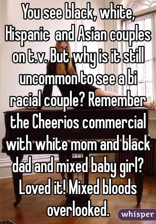 You see black, white, Hispanic  and Asian couples on t.v. But why is it still uncommon to see a bi racial couple? Remember the Cheerios commercial with white mom and black dad and mixed baby girl? Loved it! Mixed bloods overlooked.