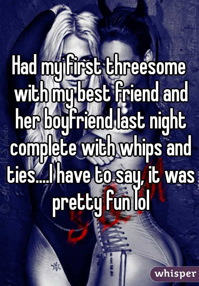 Had my first threesome with my best friend and her boyfriend last night complete with whips and ties....I have to say, it was pretty fun lol