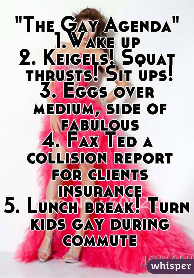 "The Gay Agenda"
1.Wake up
2. Keigels! Squat thrusts! Sit ups!
3. Eggs over medium, side of fabulous
4. Fax Ted a collision report for clients insurance
5. Lunch break! Turn kids gay during commute