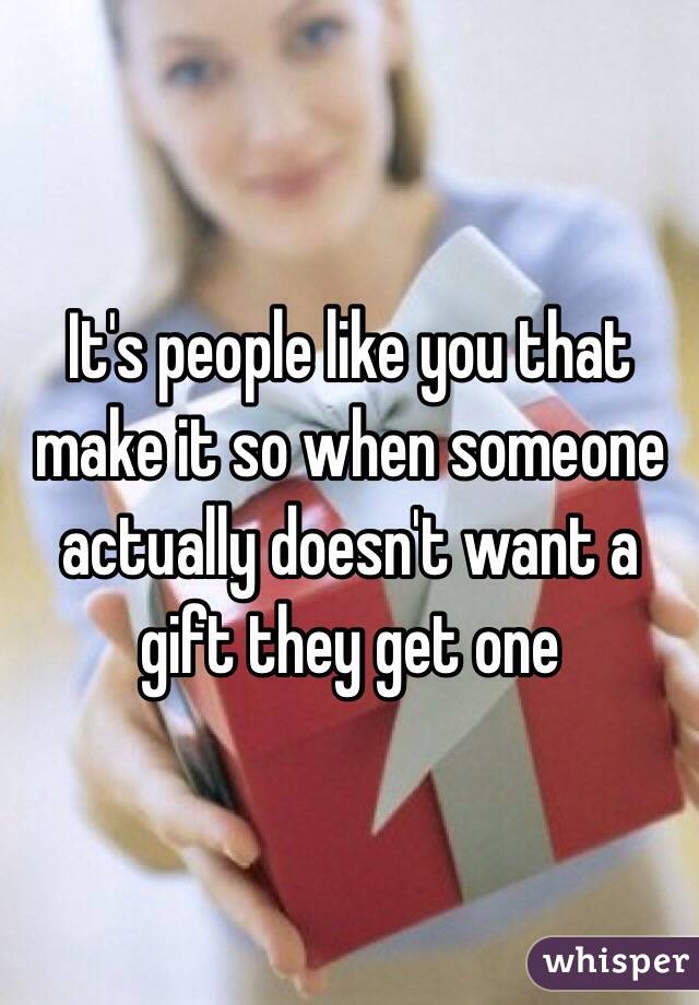 It's people like you that make it so when someone actually doesn't want a gift they get one
