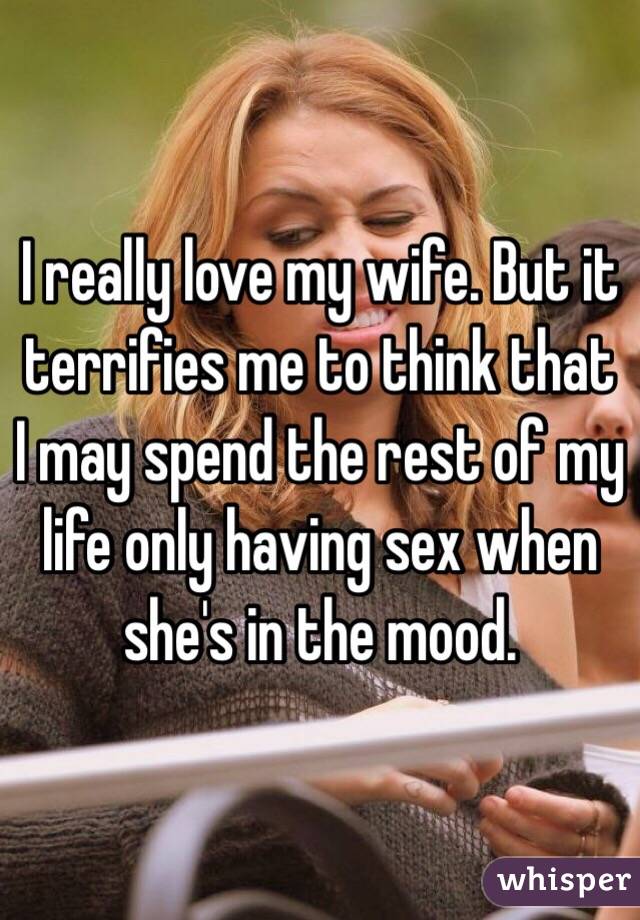I really love my wife. But it terrifies me to think that I may spend the rest of my life only having sex when she's in the mood. 