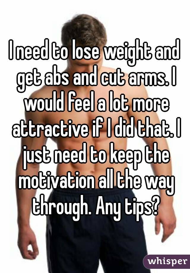 I need to lose weight and get abs and cut arms. I would feel a lot more attractive if I did that. I just need to keep the motivation all the way through. Any tips?