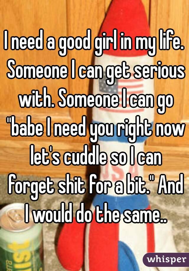 I need a good girl in my life. Someone I can get serious with. Someone I can go "babe I need you right now let's cuddle so I can forget shit for a bit." And I would do the same..