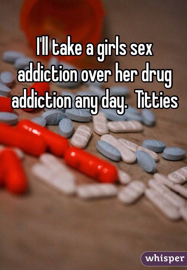 I'll take a girls sex addiction over her drug addiction any day.  Titties 