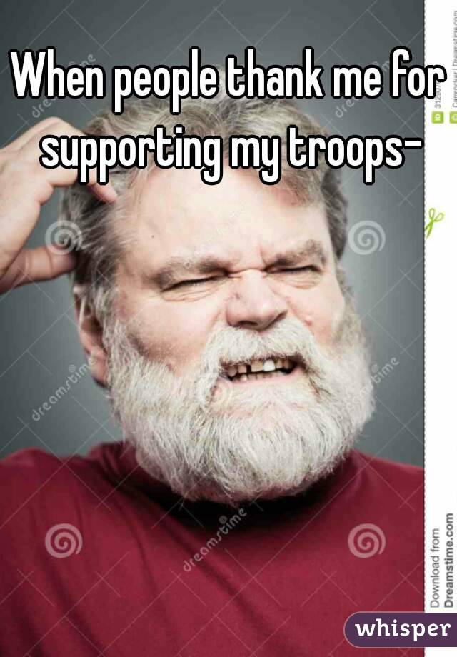 When people thank me for supporting my troops-
