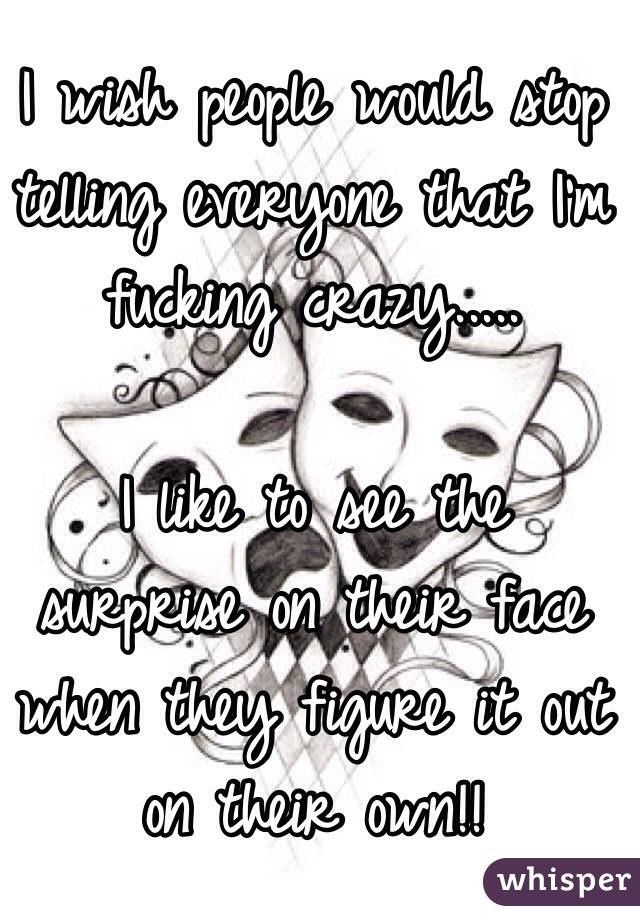 I wish people would stop telling everyone that I'm fucking crazy..... 

I like to see the surprise on their face when they figure it out on their own!!