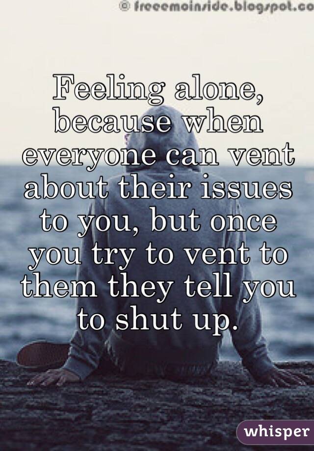 Feeling alone, because when everyone can vent about their issues to you, but once you try to vent to them they tell you to shut up. 