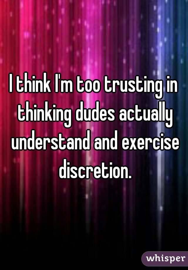 I think I'm too trusting in thinking dudes actually understand and exercise discretion.