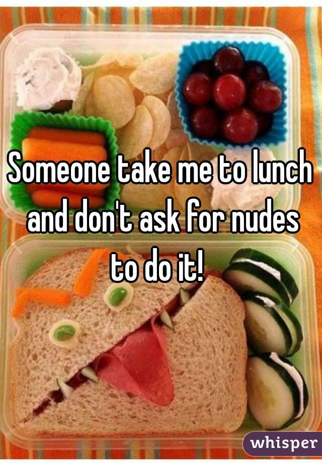 Someone take me to lunch and don't ask for nudes to do it!  