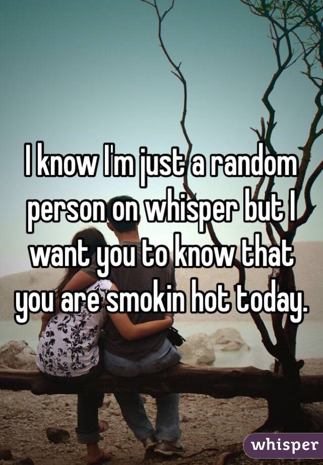 I know I'm just a random person on whisper but I want you to know that you are smokin hot today.