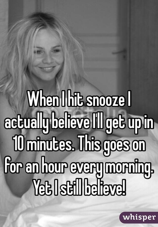 When I hit snooze I actually believe I'll get up in 10 minutes. This goes on for an hour every morning. Yet I still believe!