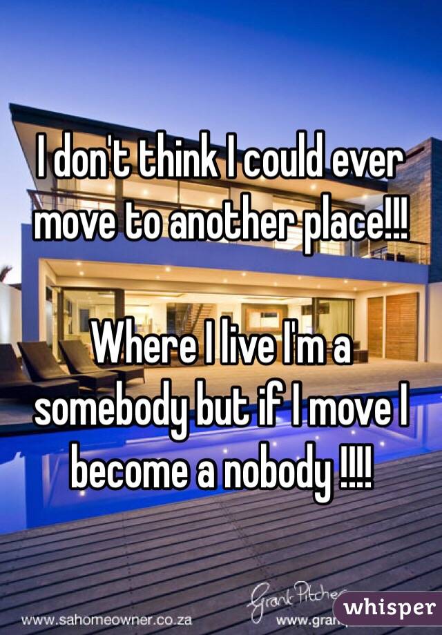 I don't think I could ever move to another place!!!

Where I live I'm a somebody but if I move I become a nobody !!!!