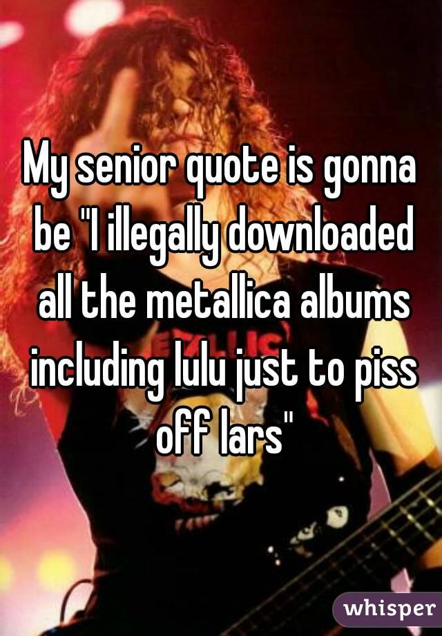 My senior quote is gonna be "I illegally downloaded all the metallica albums including lulu just to piss off lars"