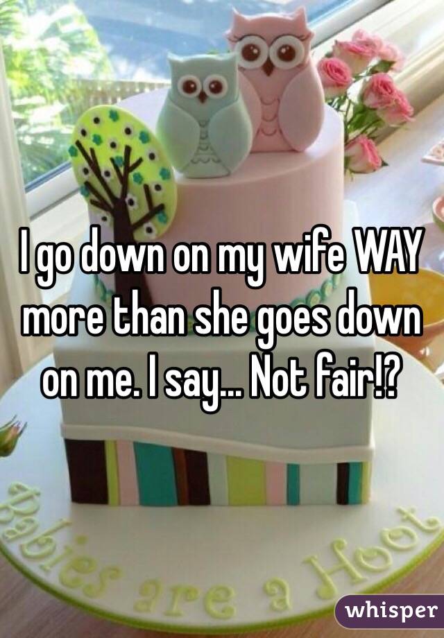 I go down on my wife WAY more than she goes down on me. I say... Not fair!? 