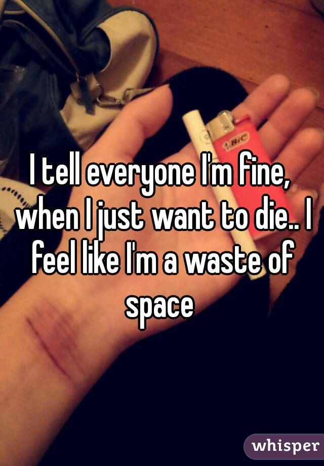 I tell everyone I'm fine, when I just want to die.. I feel like I'm a waste of space 