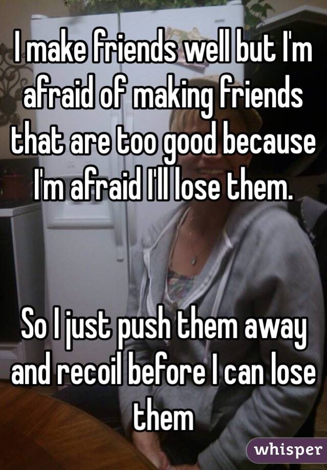 I make friends well but I'm afraid of making friends that are too good because I'm afraid I'll lose them.


So I just push them away and recoil before I can lose them