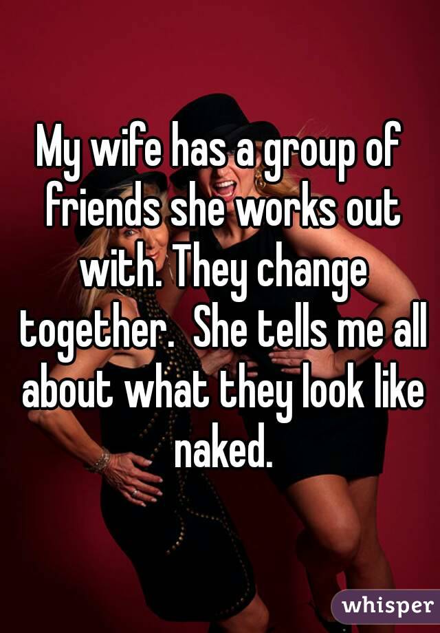 My wife has a group of friends she works out with. They change together.  She tells me all about what they look like naked.