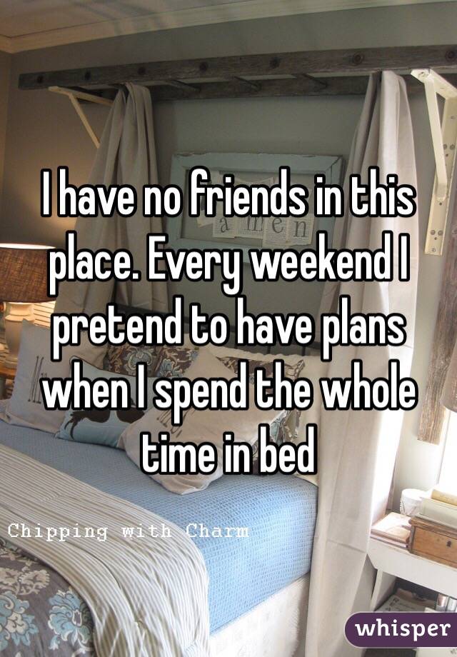 I have no friends in this place. Every weekend I pretend to have plans when I spend the whole time in bed 