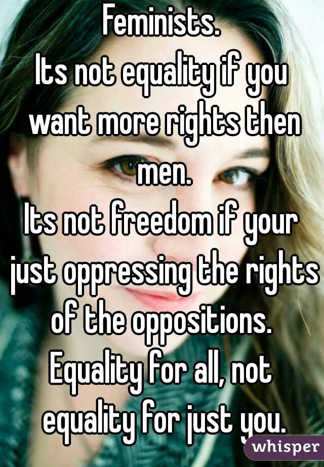 Feminists.
Its not equality if you want more rights then men.
Its not freedom if your just oppressing the rights of the oppositions. 
Equality for all, not equality for just you.