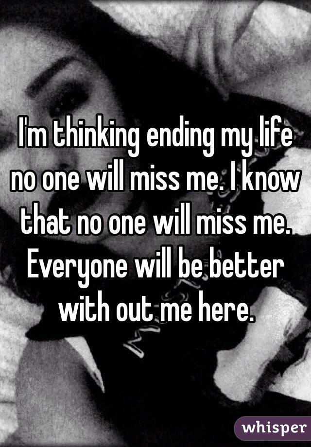 I'm thinking ending my life no one will miss me. I know that no one will miss me. Everyone will be better with out me here. 