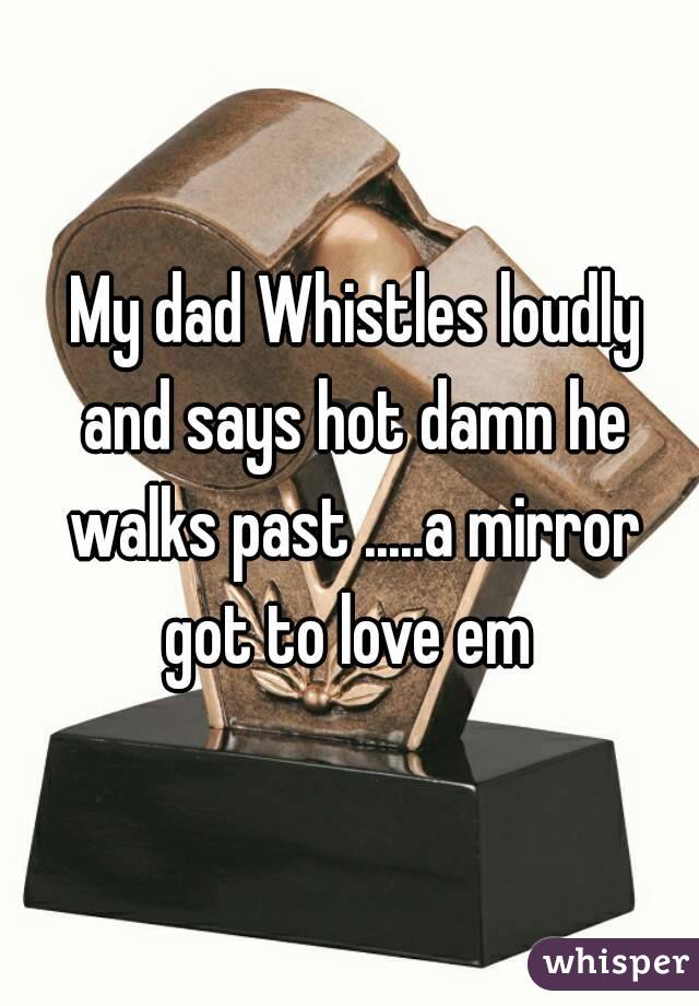  My dad Whistles loudly and says hot damn he walks past .....a mirror got to love em 