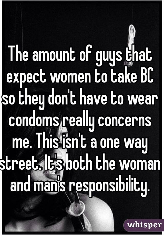 The amount of guys that expect women to take BC so they don't have to wear condoms really concerns me. This isn't a one way street. It's both the woman and man's responsibility.  