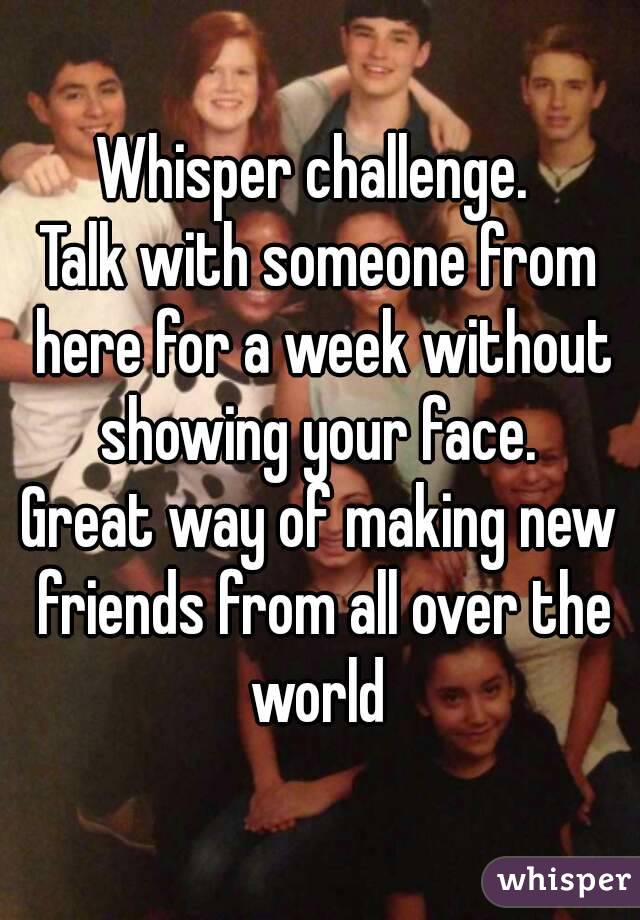 Whisper challenge. 
Talk with someone from here for a week without showing your face. 
Great way of making new friends from all over the world 