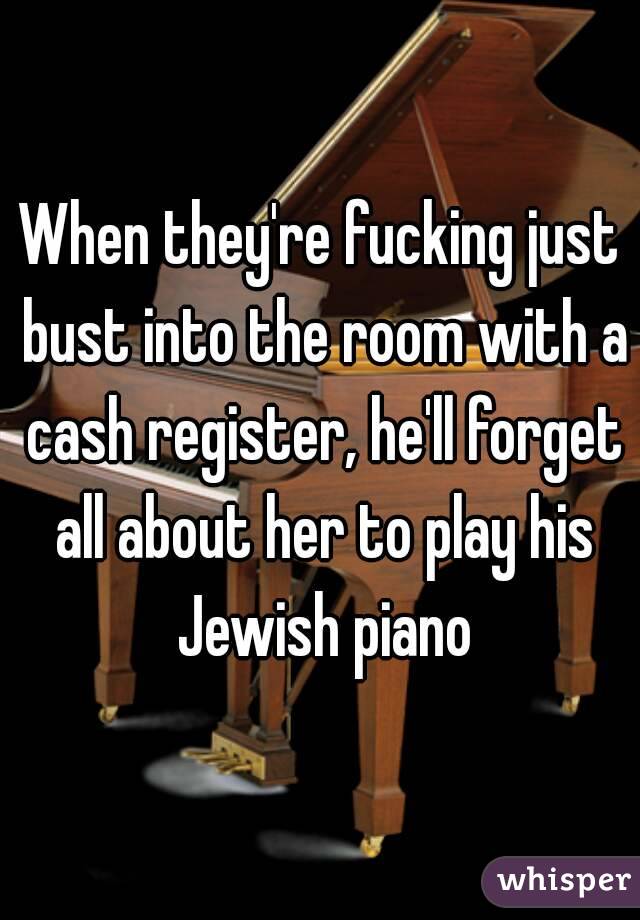 When they're fucking just bust into the room with a cash register, he'll forget all about her to play his Jewish piano