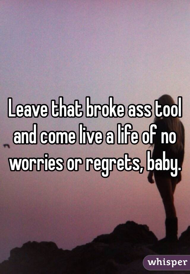 Leave that broke ass tool and come live a life of no worries or regrets, baby.