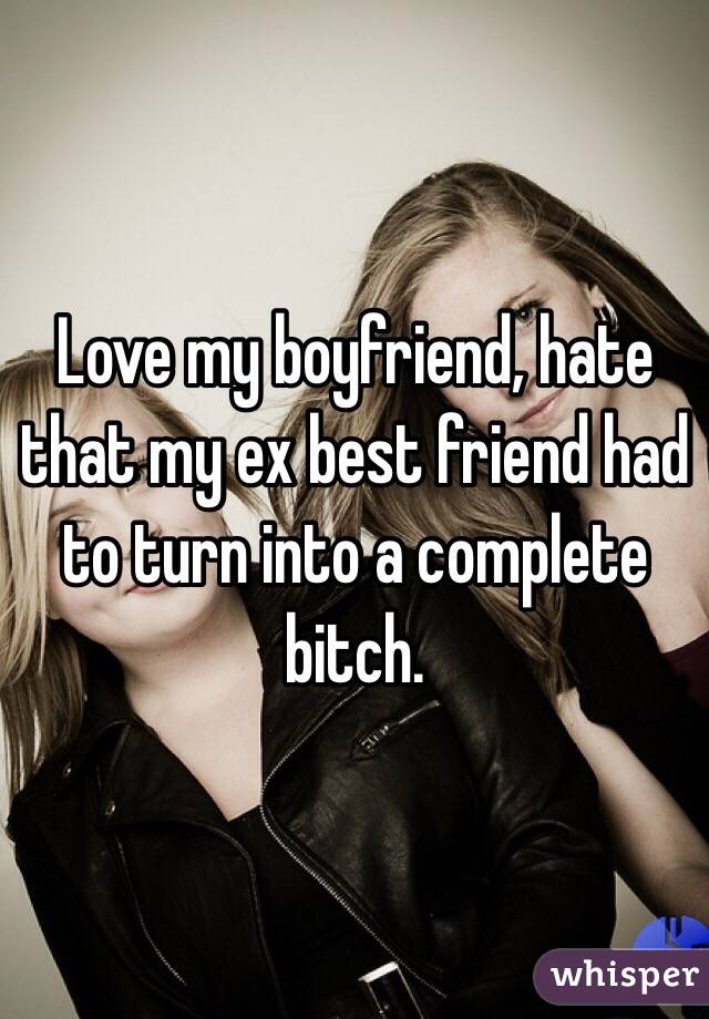 Love my boyfriend, hate that my ex best friend had to turn into a complete bitch. 
