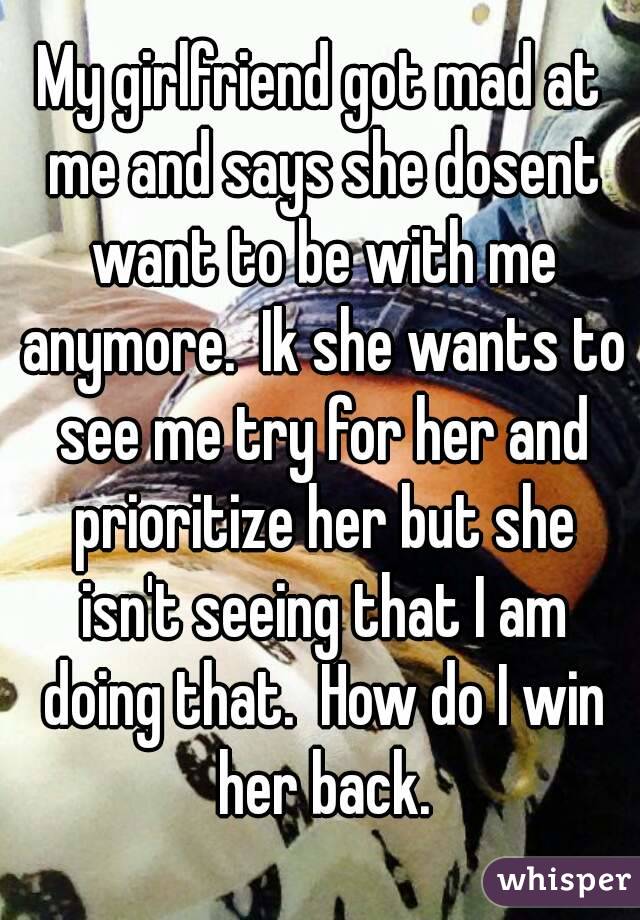 My girlfriend got mad at me and says she dosent want to be with me anymore.  Ik she wants to see me try for her and prioritize her but she isn't seeing that I am doing that.  How do I win her back.