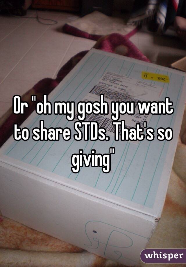 Or "oh my gosh you want to share STDs. That's so giving"