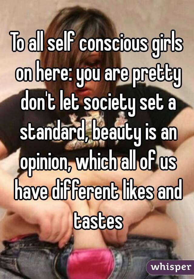 To all self conscious girls on here: you are pretty don't let society set a standard, beauty is an opinion, which all of us have different likes and tastes