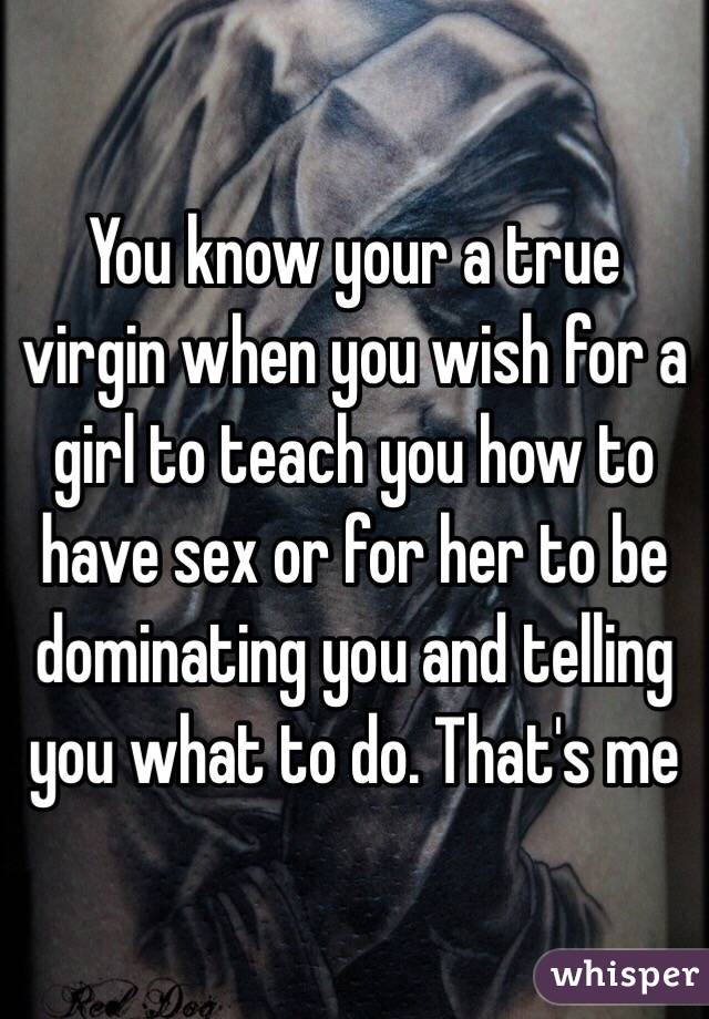 You know your a true virgin when you wish for a girl to teach you how to have sex or for her to be dominating you and telling you what to do. That's me 