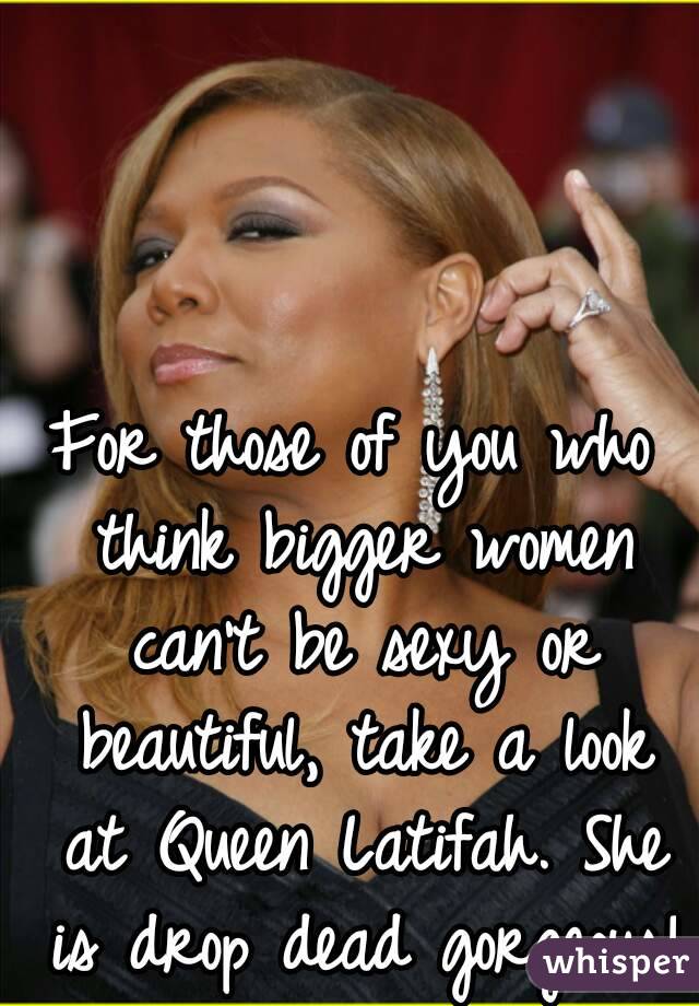 For those of you who think bigger women can't be sexy or beautiful, take a look at Queen Latifah. She is drop dead gorgeous!