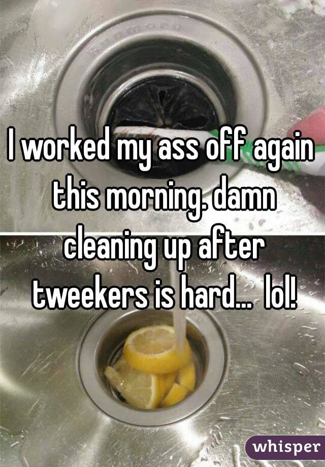I worked my ass off again this morning. damn cleaning up after tweekers is hard...  lol!