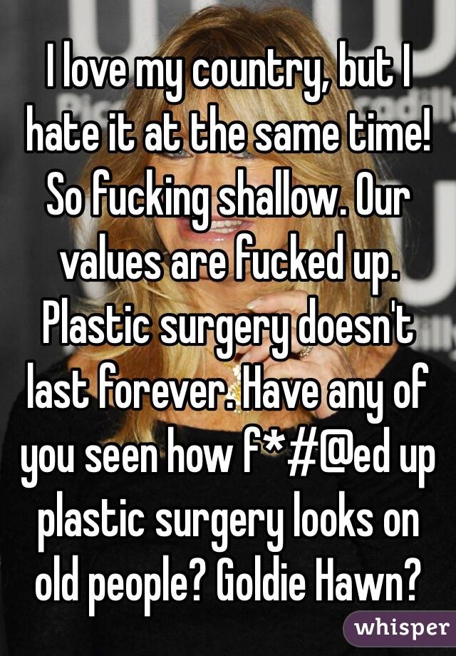 I love my country, but I hate it at the same time! So fucking shallow. Our values are fucked up. Plastic surgery doesn't last forever. Have any of you seen how f*#@ed up plastic surgery looks on old people? Goldie Hawn?