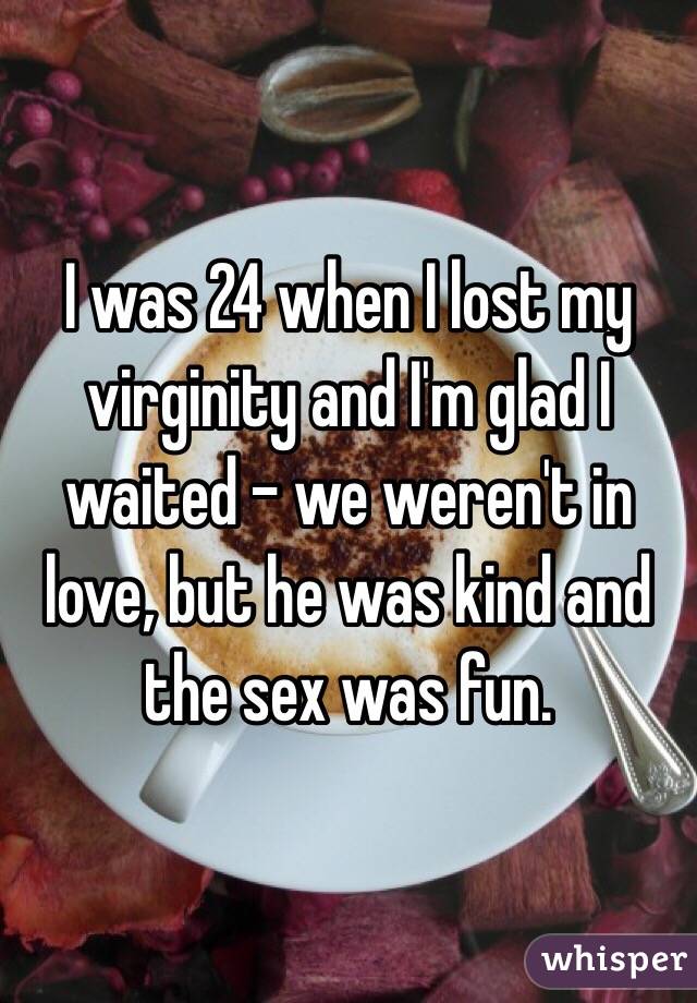 I was 24 when I lost my virginity and I'm glad I waited - we weren't in love, but he was kind and the sex was fun. 