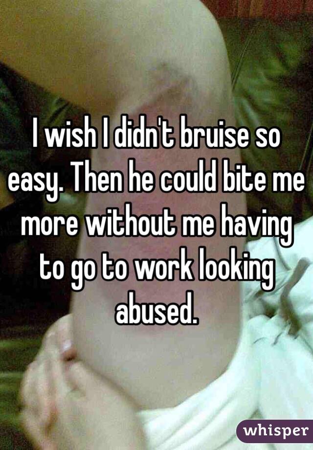 I wish I didn't bruise so easy. Then he could bite me more without me having to go to work looking abused. 
