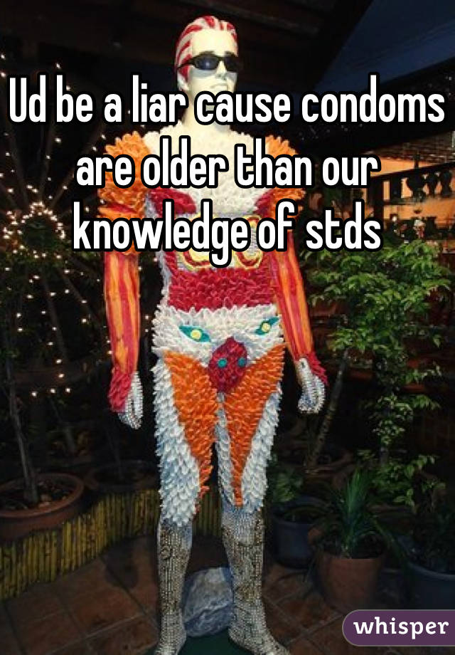 Ud be a liar cause condoms are older than our knowledge of stds