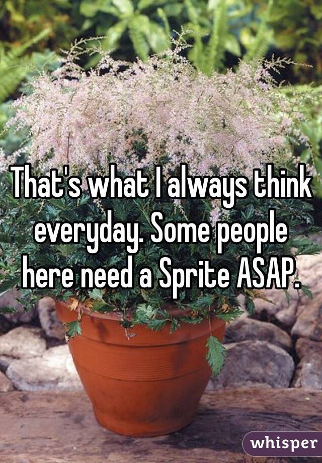 That's what I always think everyday. Some people here need a Sprite ASAP.