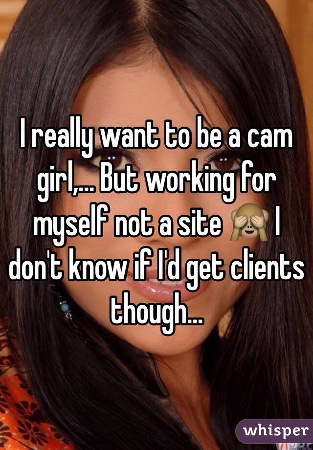 I really want to be a cam girl,... But working for myself not a site 🙈 I don't know if I'd get clients though...