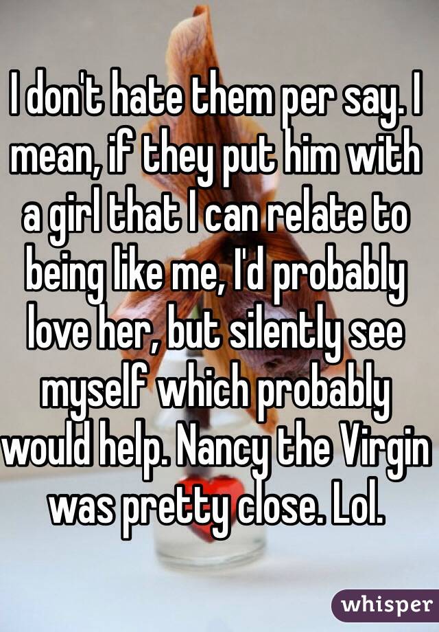 I don't hate them per say. I mean, if they put him with a girl that I can relate to being like me, I'd probably love her, but silently see myself which probably would help. Nancy the Virgin was pretty close. Lol.