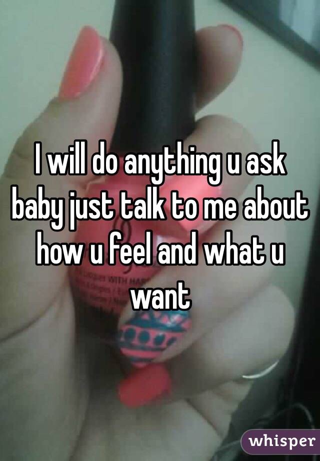 I will do anything u ask baby just talk to me about how u feel and what u want