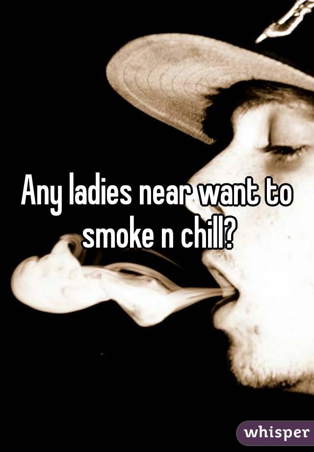 Any ladies near want to smoke n chill?