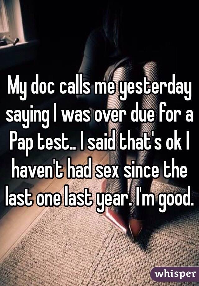 My doc calls me yesterday saying I was over due for a Pap test.. I said that's ok I haven't had sex since the last one last year. I'm good. 