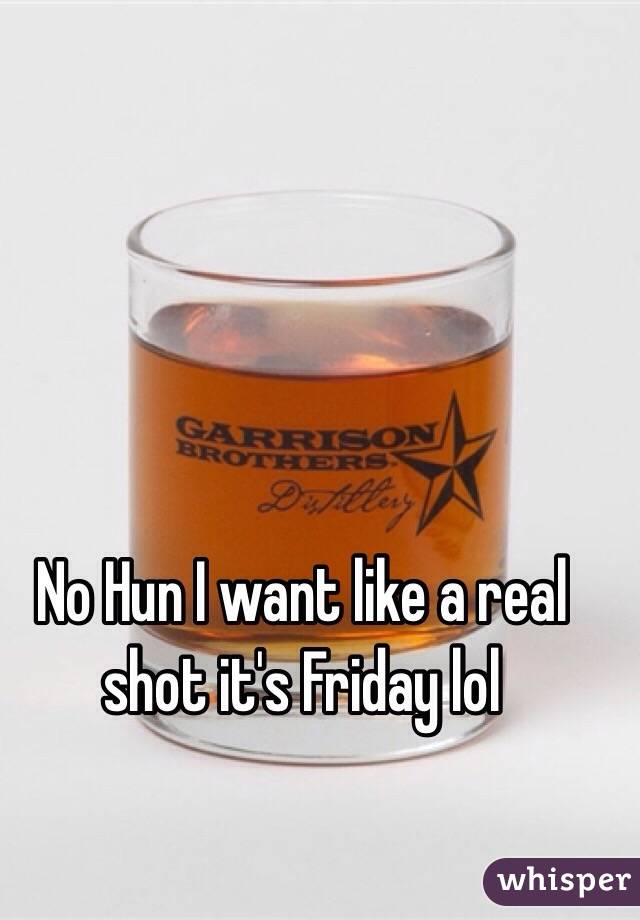 No Hun I want like a real shot it's Friday lol 