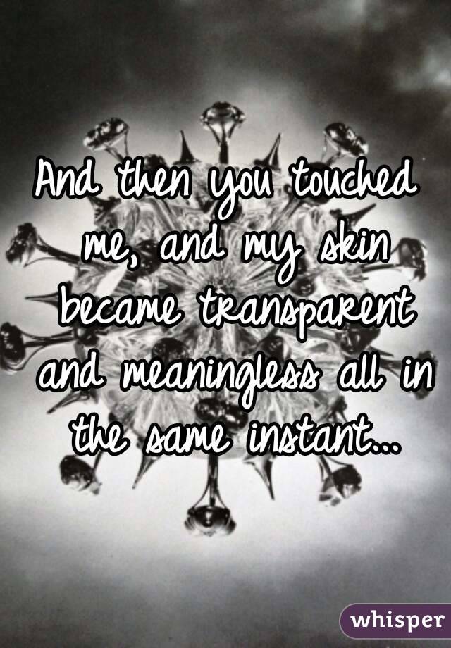 And then you touched me, and my skin became transparent and meaningless all in the same instant...